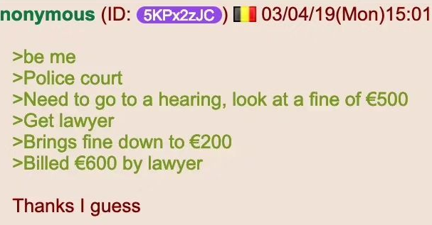 | | nonymous (ID: 5KPX2ZJC) 03/04/19(Mon) 15:01 >be me >Police court >Need to go to a hearing, look at a fine of €500 >Get lawyer >Brings fine down to €200 >Billed €600 by lawyer Thanks I guess