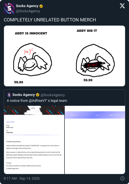Socks Agency ✶ @SocksAgency COMPLETELY UNRELATED BUTTON MERCH ADDY IS INNOCENT 59.99 Yay! Socks Agency @SocksAgency A notice from @AdfreeVT 's legal team Nov 5, 2030 From kroll D.Law To EVERYONE. inc To whom it may conce Addison freebird executable has retained "LAWYERS INC." to represent her on this matter in regards to the tragic murder of Anita Citron We are Lawyers inc. believe the law is very important because there is a lot of money here. We definitively support being paid. We have taken this job to defend Addison in the court of stuf at this time need to state the facts of the case. 11 2) made up a law to represent are to throw the case 8:17 AM · Sep 14, 2026 ADDY DID IT Killer? 59.99 Lawyers inc canva 1-800-972-5462