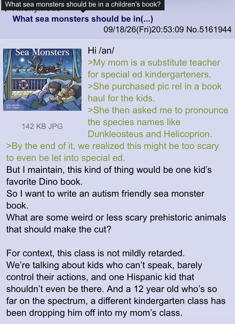 What sea monsters should be in a children's book? What sea monsters should be in(...) 09/18/26(Fri)20:53:09 No.5161944 Sea Monsters Adan Gentle Mark Jer 142 KB JPG Hi /an/ >My mom is a substitute teacher for special ed kindergarteners. >She purchased pic rel in a book haul for the kids. >She then asked me to pronounce the species names like Dunkleosteus and Helicoprion. >By the end of it, we realized this might be too scary to even be let into special ed. But I maintain, this kind of thing would be one kid's favorite Dino book. So I want to write an autism friendly sea monster book. What are some weird or less scary prehistoric animals that should make the cut? For context, this class is not mildly retarded. We're talking about kids who can't speak, barely control their actions, and one Hispanic kid that shouldn't even be there. And a 12 year old who's so far on the spectrum, a different kindergarten class has been dropping him off into my mom's class.