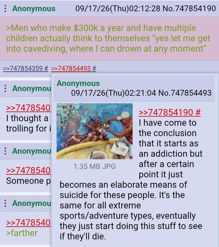 : Anonymous 09/17/26(Thu)02:12:28 No.747854190 >Men who make $300k a year and have multiple children actually think to themselves "yes let me get into cavediving, where I can drown at any moment" >>747854359 # >>747854493 # Anonymou >>7478540 I thought a trolling for i : Anonymou >>7478540 Anonymous 09/17/26(Thu)02:21:04 No.747854493 1.35 MB JPG >>747854190 # I have come to the conclusion that it starts as an addiction but after a certain point it just Someone p becomes an elaborate means of suicide for these people. It's the Anonymou same for all extreme >>7478540 >farther sports/adventure types, eventually they just start doing this stuff to see if they'll die.