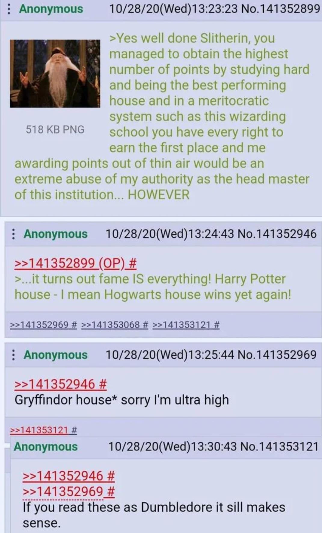 Anonymous 518 KB PNG 10/28/20(Wed)13:23:23 No.141352899 >Yes well done Slitherin, you managed to obtain the highest number of points by studying hard and being the best performing house and in a meritocratic system such as this wizarding school you have every right to earn the first place and me awarding points out of thin air would be an extreme abuse of my authority as the head master of this institution... HOWEVER Anonymous 10/28/20(Wed)13:24:43 No.141352946 >>141352899 (OP) # >...it turns out fame IS everything! Harry Potter house - I mean Hogwarts house wins yet again! >>141352969 # >>141353068 # >>141353121 # : Anonymous >>141352946 # 10/28/20(Wed)13:25:44 No.141352969 Gryffindor house* sorry I'm ultra high >>141353121 # Anonymous 10/28/20(Wed)13:30:43 No.141353121 >>141352946 # >>141352969 # If you read these as Dumbledore it sill makes sense.