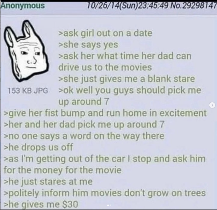 Anonymous 10/26/14(Sun)23:45:49 No.29298147 >ask girl out on a date >she says yes >ask her what time her dad can drive us to the movies >she just gives me a blank stare 153 KB JPG >ok well you guys should pick me up around 7 >give her fist bump and run home in excitement >her and her dad pick me up around 7 >no one says a word on the way there >he drops us off >as I'm getting out of the car I stop and ask him for the money for the movie >he just stares at me >politely inform him movies don't grow on trees >he gives me $30