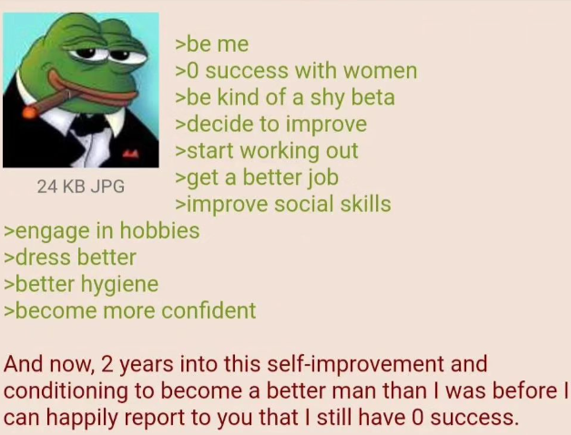 24 KB JPG >be me >0 success with women >be kind of a shy beta >decide to improve >start working out >get a better job >improve social skills >engage in hobbies >dress better >better hygiene >become more confident And now, 2 years into this self-improvement and conditioning to become a better man than I was before I can happily report to you that I still have 0 success.