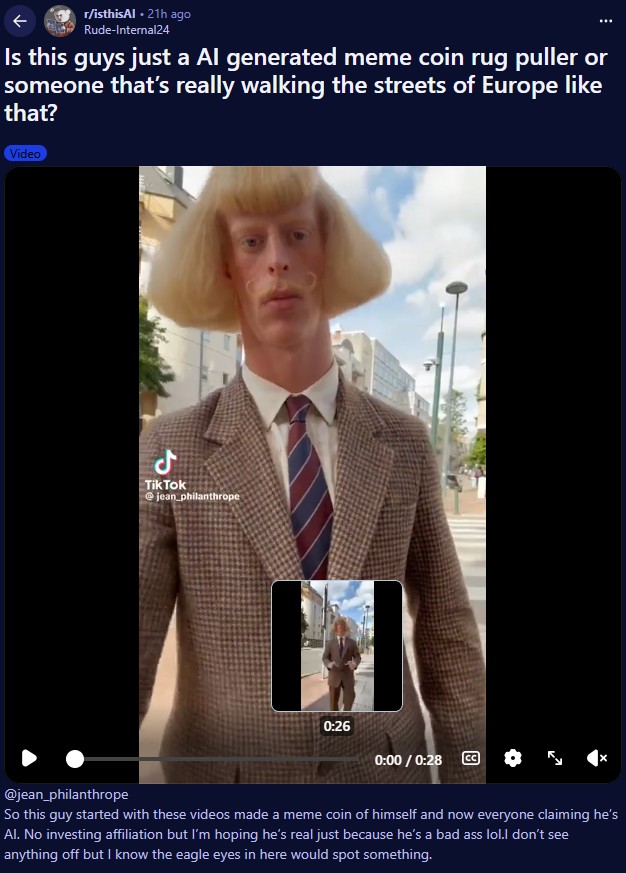 ↑ r/isthisAl⚫ 21h ago Rude-Internal24 Is this guys just a Al generated meme coin rug puller or someone that's really walking the streets of Europe like that? Video مل TikTok @jean philanthrope 0:26 0:00 / 0:28 @jean_philanthrope So this guy started with these videos made a meme coin of himself and now everyone claiming he's Al. No investing affiliation but I'm hoping he's real just because he's a bad ass lol.I don't see anything off but I know the eagle eyes in here would spot something.