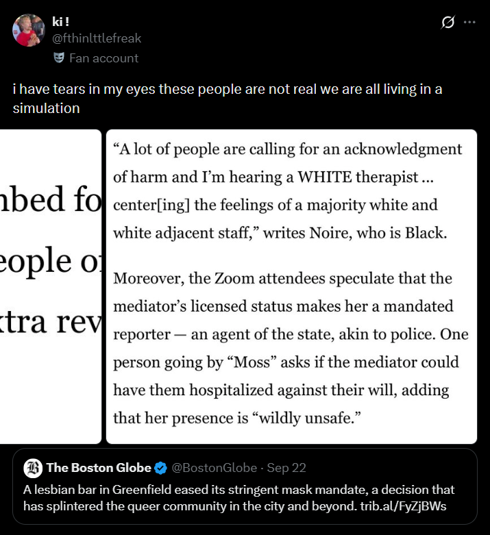 ki! @fthinlttlefreak Fan account i have tears in my eyes these people are not real we are all living in a simulation "A lot of people are calling for an acknowledgment of harm and I'm hearing a WHITE therapist... bed focenter[ing] the feelings of a majority white and eople of tra rev white adjacent staff," writes Noire, who is Black. - Moreover, the Zoom attendees speculate that the mediator's licensed status makes her a mandated reporter an agent of the state, akin to police. One person going by "Moss" asks if the mediator could have them hospitalized against their will, adding that her presence is "wildly unsafe." The Boston Globe @Boston Globe - Sep 22 A lesbian bar in Greenfield eased its stringent mask mandate, a decision that has splintered the queer community in the city and beyond. trib.al/FyZjBWs