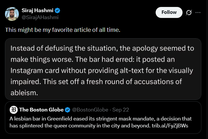 Siraj Hashmi @SirajAHashmi This might be my favorite article of all time. Follow ... Instead of defusing the situation, the apology seemed to make things worse. The bar had erred: it posted an Instagram card without providing alt-text for the visually impaired. This set off a fresh round of accusations of ableism. The Boston Globe @Boston Globe - Sep 22 A lesbian bar in Greenfield eased its stringent mask mandate, a decision that has splintered the queer community in the city and beyond. trib.al/FyZjBWs