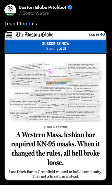 Parody Boston Globe Pitchbot @BostonSatire I can't top this The Boston Globe MENU atients should be hidde SUBSCRIBE NOW Starting at $1 ILAST SIGN IN GLOBE MAGAZINE A Western Mass. lesbian bar required KN-95 masks. When it changed the rules, all hell broke loose. Last Ditch Bar in Greenfield wanted to build community. They got a firestorm instead.