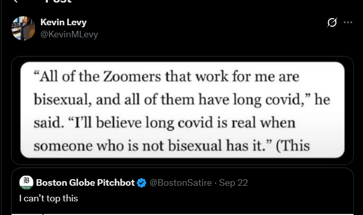 Kevin Levy @KevinMLevy 0 "All of the Zoomers that work for me are bisexual, and all of them have long covid," he said. "I'll believe long covid is real when someone who is not bisexual has it." (This Boston Globe Pitchbot @BostonSatire - Sep 22 I can't top this