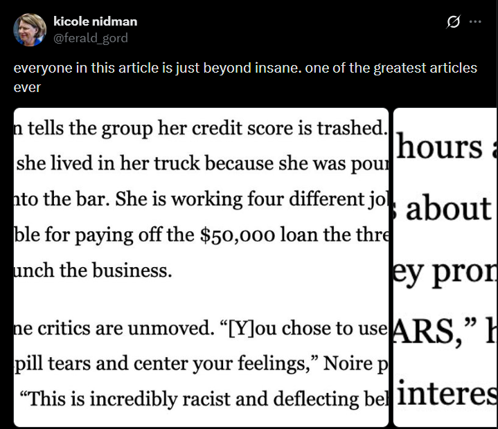 kicole nidman @ferald_gord Ø everyone in this article is just beyond insane. one of the greatest articles ever n tells the group her credit score is trashed. she lived in her truck because she was pour to the bar. She is working four different jo ble for paying off the $50,000 loan the thre unch the business. hours a about ey pron ne critics are unmoved. “[Y]ou chose to use ARS,” H pill tears and center your feelings," Noire p "This is incredibly racist and deflecting bel interes