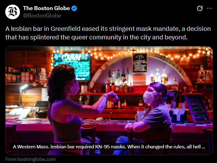 B The Boston Globe @Boston Globe 0 A lesbian bar in Greenfield eased its stringent mask mandate, a decision that has splintered the queer community in the city and beyond. A A Western Mass. lesbian bar required KN-95 masks. When it changed the rules, all hell... From bostonglobe.com
