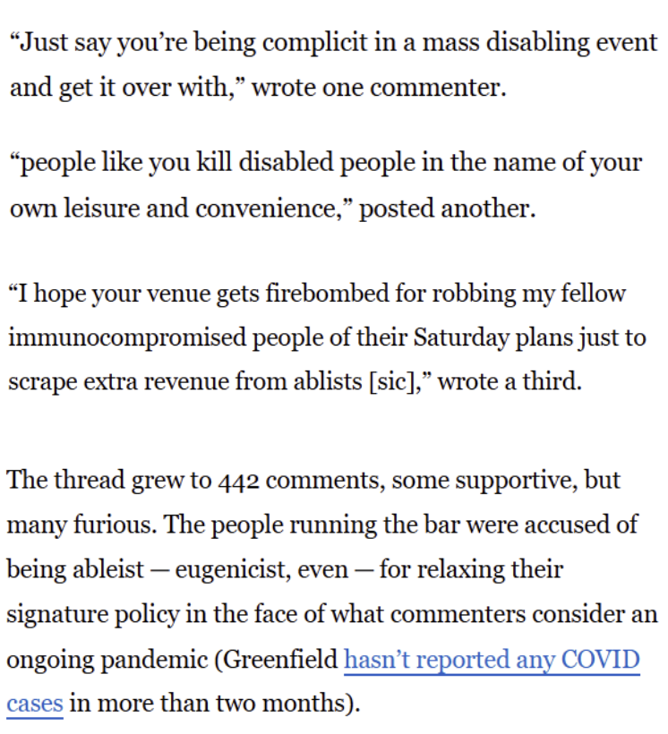 "Just say you're being complicit in a mass disabling event and get it over with,” wrote one commenter. "people like you kill disabled people in the name of your own leisure and convenience," posted another. “I hope your venue gets firebombed for robbing my fellow immunocompromised people of their Saturday plans just to scrape extra revenue from ablists [sic]," wrote a third. The thread grew to 442 comments, some supportive, but many furious. The people running the bar were accused of being ableist — eugenicist, even — for relaxing their signature policy in the face of what commenters consider an ongoing pandemic (Greenfield hasn't reported any COVID cases in more than two months).