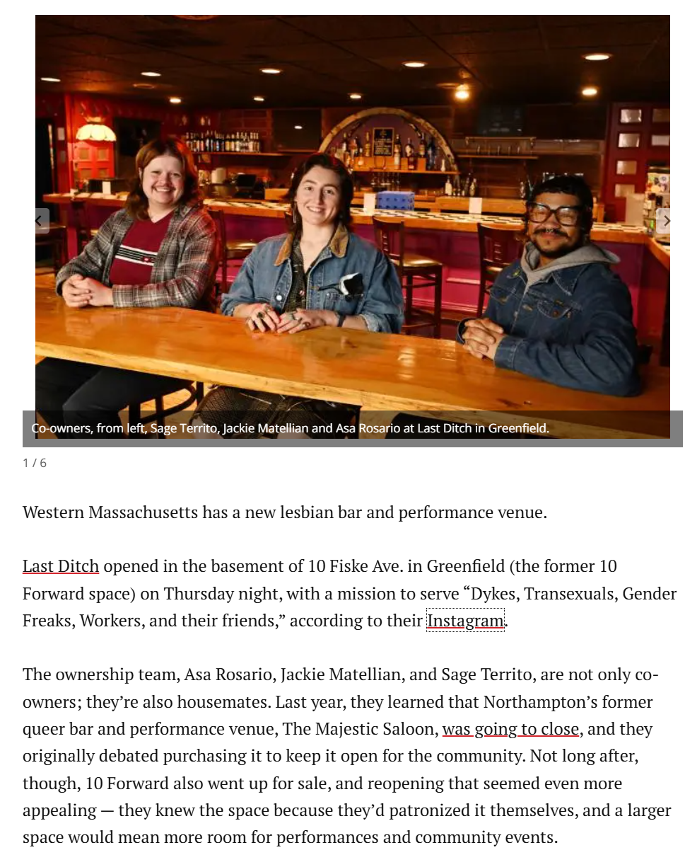 Co-owners, from left, Sage Territo, Jackie Matellian and Asa Rosario at Last Ditch in Greenfield. 1/6 Western Massachusetts has a new lesbian bar and performance venue. Last Ditch opened in the basement of 10 Fiske Ave. in Greenfield (the former 10 Forward space) on Thursday night, with a mission to serve “D----, Transexuals, Gender Freaks, Workers, and their friends,” according to their Instagram. The ownership team, Asa Rosario, Jackie Matellian, and Sage Territo, are not only co- owners; they're also housemates. Last year, they learned that Northampton's former queer bar and performance venue, The Majestic Saloon, was going to close, and they originally debated purchasing it to keep it open for the community. Not long after, though, 10 Forward also went up for sale, and reopening that seemed even more appealing - they knew the space because they'd patronized it themselves, and a larger space would mean more room for performances and community events.