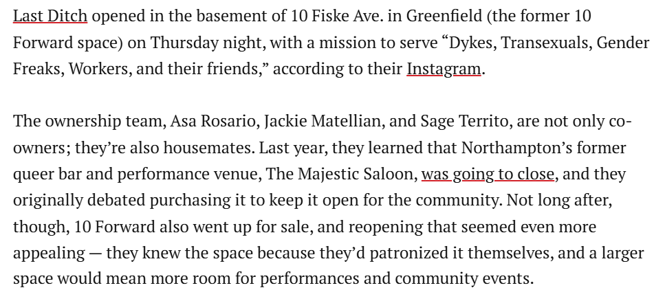 Last Ditch opened in the basement of 10 Fiske Ave. in Greenfield (the former 10 Forward space) on Thursday night, with a mission to serve “D----, Transexuals, Gender Freaks, Workers, and their friends,” according to their Instagram. The ownership team, Asa Rosario, Jackie Matellian, and Sage Territo, are not only co- owners; they're also housemates. Last year, they learned that Northampton's former queer bar and performance venue, The Majestic Saloon, was going to close, and they originally debated purchasing it to keep it open for the community. Not long after, though, 10 Forward also went up for sale, and reopening that seemed even more appealing - they knew the space because they'd patronized it themselves, and a larger space would mean more room for performances and community events.
