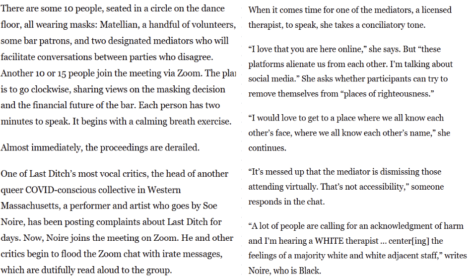There are some 10 people, seated in a circle on the dance floor, all wearing masks: Matellian, a handful of volunteers, some bar patrons, and two designated mediators who will facilitate conversations between parties who disagree. Another 10 or 15 people join the meeting via Zoom. The plan is to go clockwise, sharing views on the masking decision and the financial future of the bar. Each person has two minutes to speak. It begins with a calming breath exercise. Almost immediately, the proceedings are derailed. One of Last Ditch's most vocal critics, the head of another queer COVID-conscious collective in Western Massachusetts, a performer and artist who goes by Soe Noire, has been posting complaints about Last Ditch for days. Now, Noire joins the meeting on Zoom. He and other critics begin to flood the Zoom chat with irate messages, which are dutifully read aloud to the group. When it comes time for one of the mediators, a licensed therapist, to speak, she takes a conciliatory tone. "I love that you are here online," she says. But "these platforms alienate us from each other. I'm talking about social media." She asks whether participants can try to remove themselves from "places of righteousness." "I would love to get to a place where we all know each other's face, where we all know each other's name," she continues. "It's messed up that the mediator is dismissing those attending virtually. That's not accessibility," someone responds in the chat. "A lot of people are calling for an acknowledgment of harm and I'm hearing a WHITE therapist...center[ing] the feelings of a majority white and white adjacent staff," writes Noire, who is Black.