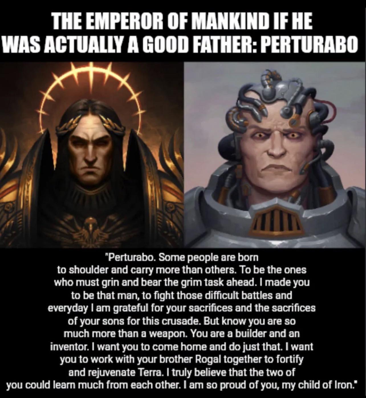 THE EMPEROR OF MANKIND IF HE WAS ACTUALLY A GOOD FATHER:PERTURABO "Perturabo. Some people are born to shoulder and carry more than others. To be the ones who must grin and bear the grim task ahead. I made you to be that man, to fight those difficult battles and everyday I am grateful for your sacrifices and the sacrifices of your sons for this crusade. But know you are so much more than a weapon. You are a builder and an inventor. I want you to come home and do just that. I want you to work with your brother Rogal together to fortify and rejuvenate Terra. I truly believe that the two of you could learn much from each other. I am so proud of you, my child of Iron."