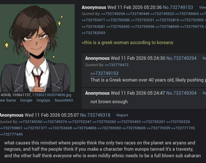 42KiB, 1036x1137, 1759021363574836.jpg ew Same Google ImgOps SauceNAO Anonymous Wed 11 Feb 2026 05:20:36 No.732749153 View Quoted By: >>732749294 >>732749449 >>732749520 >>732749663 >>7 >>732750471 >>732750585 >>732752551 >>732752816 >>732752905> >>732763681 >>732765942 >>732765996 >>732768669 >>732769776> >>732782093 >this is a greek woman according to koreans Anonymous Wed 11 Feb 2026 05:24:30 No.732749294 Re Quoted By: >>732776472 >>732749153 That is a Greek woman over 40 years old, likely pushing p Anonymous Wed 11 Feb 2026 05:24:47 No.732749304 Re not brown enough Anonymous Wed 11 Feb 2026 05:25:07 No.732749318 Report Quoted By: >>732749350 >>732749374 >>732752247 >>732753262 >>732753453 >>732755201 >>732755226 >>732759801 >>732761371 >>>732763428 >>>732764856 >>>732769260 >>732769605 >>732770339 >>732771705 >>732777449 what causes this mindset where people think the only two races on the planet are aryans and negroes, and half the people think if you make a character from europe tanned it's a travesty, and the other half think everyone who is even mildly ethnic needs to be a full blown sub saharan