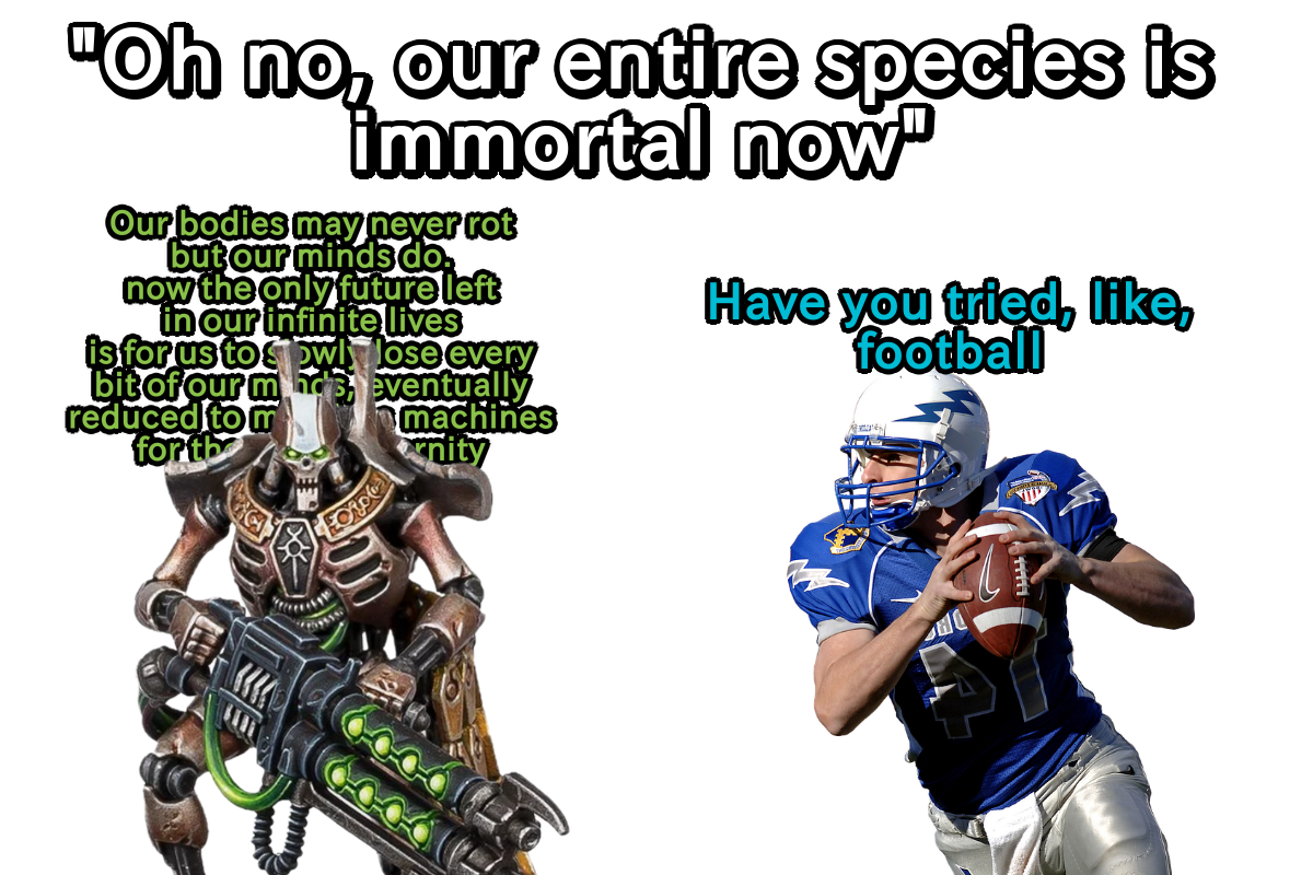 "Oh no, our entire species is immortal now" Our bodies may never rot but our minds do. now the only future left in our infinite lives is for us to owly lose every bit of our m'eventually reduced to m for the machines nity Have you tried, like, football