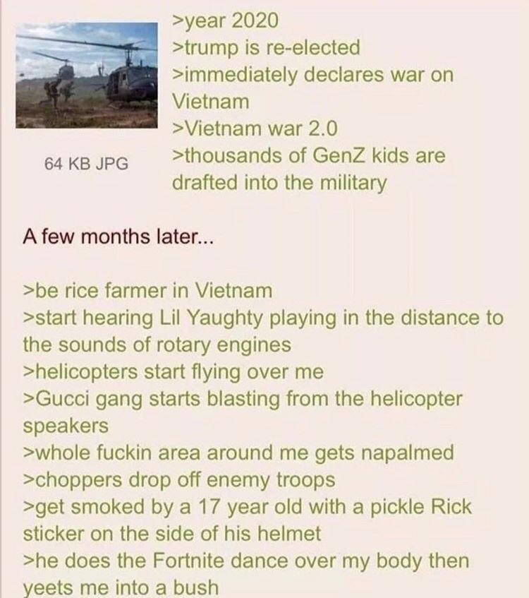 64 KB JPG >year 2020 >trump is re-elected >immediately declares war on Vietnam > Vietnam war 2.0 >thousands of GenZ kids are drafted into the military A few months later... >be rice farmer in Vietnam >start hearing Lil Yaughty playing in the distance to the sounds of rotary engines >helicopters start flying over me >Gucci gang starts blasting from the helicopter speakers >whole f----- area around me gets napalmed >choppers drop off enemy troops >get smoked by a 17 year old with a pickle Rick sticker on the side of his helmet >he does the Fortnite dance over my body then yeets me into a bush