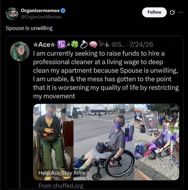 Organizermemes ❤ @OrganizerMemes Spouse is unwilling Ace o Follow 0 &@S... 7/24/26 I am currently seeking to raise funds to hire a professional cleaner at a living wage to deep clean my apartment because Spouse is unwilling, I am unable, & the mess has gotten to the point that it is worsening my quality of life by restricting my movement Help Ace Stay Alive From chuffed.org
