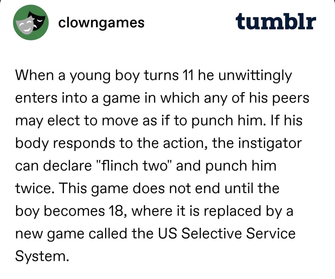 clowngames tumblr When a young boy turns 11 he unwittingly enters into a game in which any of his peers may elect to move as if to punch him. If his body responds to the action, the instigator can declare "flinch two" and punch him twice. This game does not end until the boy becomes 18, where it is replaced by a new game called the US Selective Service System.