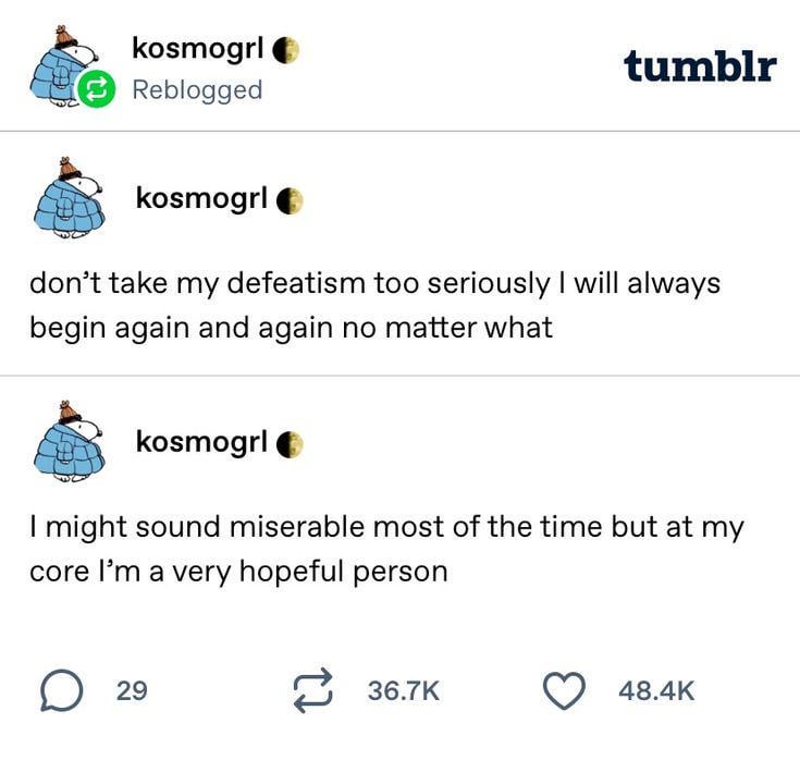 kosmogrl Reblogged tumblr kosmogrl don't take my defeatism too seriously I will always begin again and again no matter what kosmogrl I might sound miserable most of the time but at my core I'm a very hopeful person ☐ 29 36.7K 48.4K