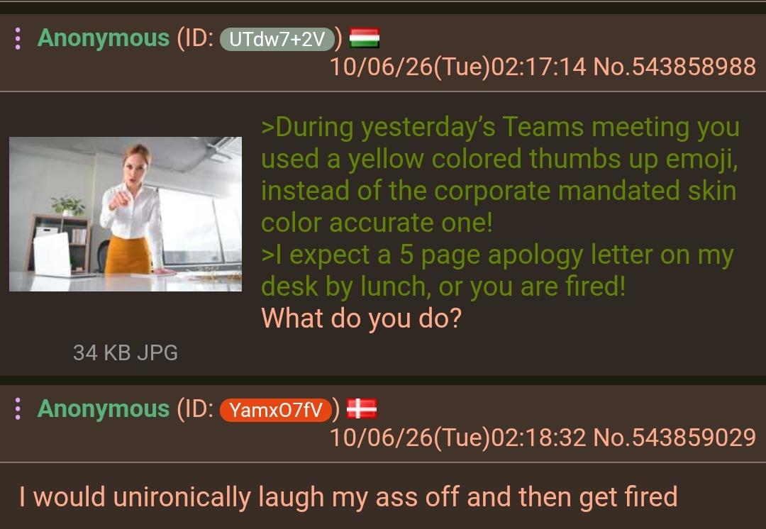 : Anonymous (ID: UTdw7+2V 34 KB JPG 10/06/26(Tue)02:17:14 No.543858988 >During yesterday's Teams meeting you used a yellow colored thumbs up emoji, instead of the corporate mandated skin color accurate one! >I expect a 5 page apology letter on my desk by lunch, or you are fired! What do you do? : Anonymous (ID: Yamx07fV) + 10/06/26(Tue)02:18:32 No.543859029 I would unironically laugh my ass off and then get fired