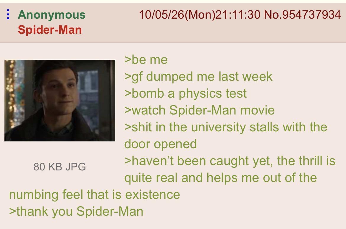 : Anonymous Spider-Man 80 KB JPG 10/05/26(Mon)21:11:30 No.954737934 >be me >gf dumped me last week >bomb a physics test >watch Spider-Man movie >s--- in the university stalls with the door opened >haven't been caught yet, the thrill is quite real and helps me out of the numbing feel that is existence >thank you Spider-Man