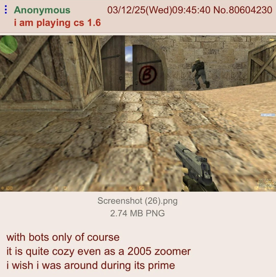 Anonymous i am playing cs 1.6 03/12/25(Wed) 09:45:40 No.80604230 B 100 150 Screenshot (26).png 2.74 MB PNG with bots only of course it is quite cozy even as a 2005 zoomer i wish i was around during its prime 12 Wyatt 100.0 fo