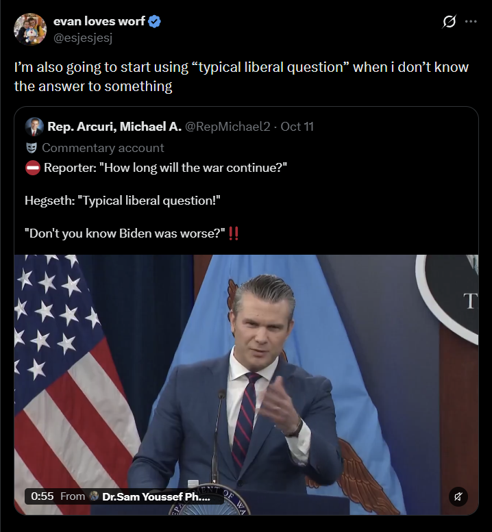 evan loves worf @esjesjesj I'm also going to start using "typical liberal question" when i don't know the answer to something Rep. Arcuri, Michael A. @RepMichael2 · Oct 11 Commentary account Reporter: "How long will the war continue?" Hegseth: "Typical liberal question!" "Don't you know Biden was worse?" !! 0:55 From Dr.Sam Youssef Ph.... OF W T %