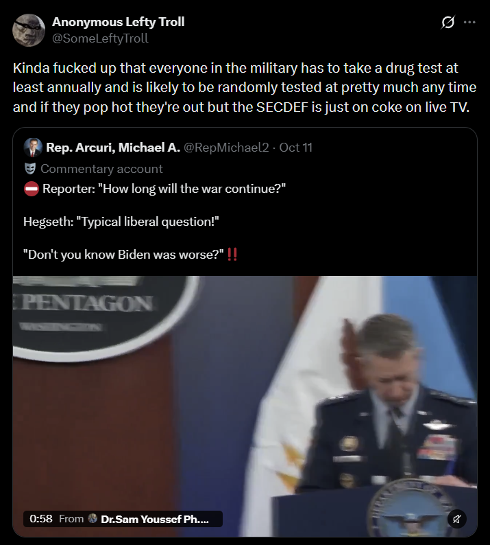 Anonymous Lefty Troll @SomeLeftyTroll Kinda f----- up that everyone in the military has to take a drug test at least annually and is likely to be randomly tested at pretty much any time and if they pop hot they're out but the SECDEF is just on coke on live TV. Rep. Arcuri, Michael A. @RepMichael2 · Oct 11 Commentary account Reporter: "How long will the war continue?" Hegseth: "Typical liberal question!" "Don't you know Biden was worse?" !! PENTAGON 0:58 From Dr.Sam Youssef Ph....