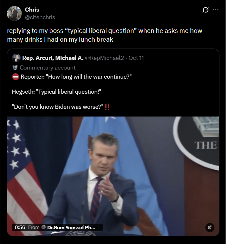 Chris @citehchris replying to my boss "typical liberal question" when he asks me how many drinks I had on my lunch break Rep. Arcuri, Michael A. @RepMichael2 - Oct 11 Commentary account Reporter: "How long will the war continue?" Hegseth: "Typical liberal question!" "Don't you know Biden was worse?" !! 0:56 From Dr.Sam Youssef Ph.... THE Az