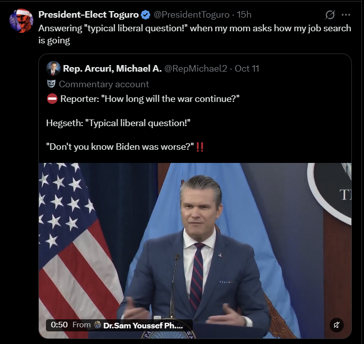 President-Elect Toguro ❤ @PresidentToguro - 15h 0 Answering "typical liberal question!" when my mom asks how my job search is going Rep. Arcuri, Michael A. @RepMichael2 - Oct 11 Commentary account Reporter: "How long will the war continue?" Hegseth: "Typical liberal question!" "Don't you know Biden was worse?" !! 0:50 From Dr.Sam Youssef Ph.... T א