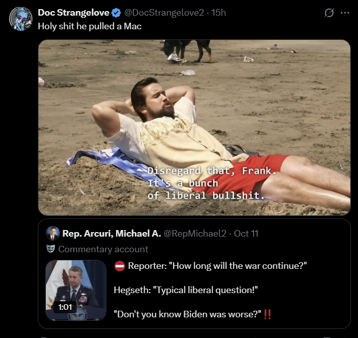 Doc Strangelove ❤ @DocStrangelove2 - 15h H-------- he pulled a Mac Disregard, that, Frank. It's a bunch of liberal b-------. Rep. Arcuri, Michael A. @RepMichael2 - Oct 11 Commentary account 1:01 Reporter: "How long will the war continue?" Hegseth: "Typical liberal question!" "Don't you know Biden was worse?" !!