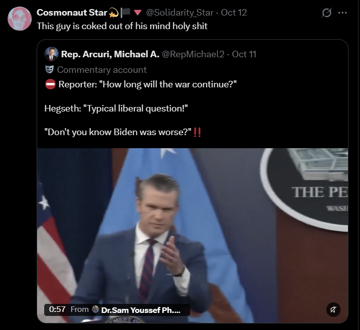 Cosmonaut Star @Solidarity Star - Oct 12 ... This guy is coked out of his mind h-------- Rep. Arcuri, Michael A. @RepMichael2 - Oct 11 Commentary account Reporter: "How long will the war continue?" Hegseth: "Typical liberal question!" "Don't you know Biden was worse?" 0:57 From Dr.Sam Youssef Ph.... THE PE WASH