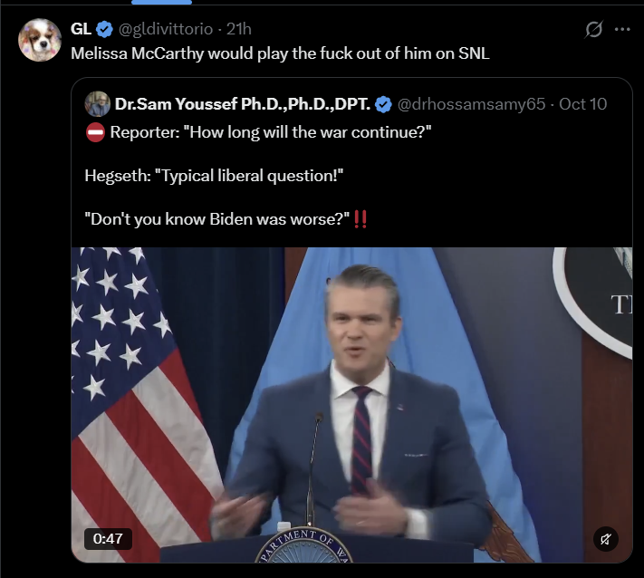GL❤ @gldivittorio - 21h Melissa McCarthy would play the f--- out of him on SNL 0 Dr.Sam Youssef Ph.D., Ph.D., DPT. @drhossamsamy65 - Oct 10 Reporter: "How long will the war continue?" Hegseth: "Typical liberal question!" "Don't you know Biden was worse?" !! 0:47 PARTMENT OF OF VER T א