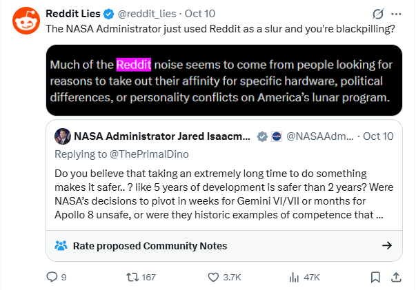 Reddit Lies ✔ @reddit_lies - Oct 10 The NASA Administrator just used Reddit as a slur and you're blackpilling? Much of the Reddit noise seems to come from people looking for reasons to take out their affinity for specific hardware, political differences, or personality conflicts on America's lunar program. NASA Administrator Jared Isaacm... Replying to @ThePrimal Dino @NASAAdm.... Oct 10 Do you believe that taking an extremely long time to do something makes it safer.. ? like 5 years of development is safer than 2 years? Were NASA's decisions to pivot in weeks for Gemini VI/VII or months for Apollo 8 unsafe, or were they historic examples of competence that ... Rate proposed Community Notes 167 3.7K il 47K 1