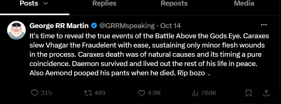 Posts ✓ Replies Reposts Media George RR Martin @GRRMspeaking · Oct 14 It's time to reveal the true events of the Battle Above the Gods Eye. Caraxes slew Vhagar the Fraudelent with ease, sustaining only minor flesh wounds in the process. Caraxes death was of natural causes and its timing a pure coincidence. Daemon survived and lived out the rest of his life in peace. Also Aemond pooped his pants when he died. Rip bozo . 315 489 4.9K 768K ㅁ손