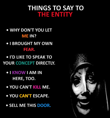 THINGS TO SAY TO THE ENTITY • WHY DON'T YOU LET ME IN? • I BROUGHT MY OWN FEAR. • I'D LIKE TO SPEAK TO YOUR CONCEPT DIRECTLY. I KNOW I AM IN HERE, TOO. • YOU CAN'T KILL ME. • YOU CAN'T ESCAPE. • SELL ME THIS DOOR.