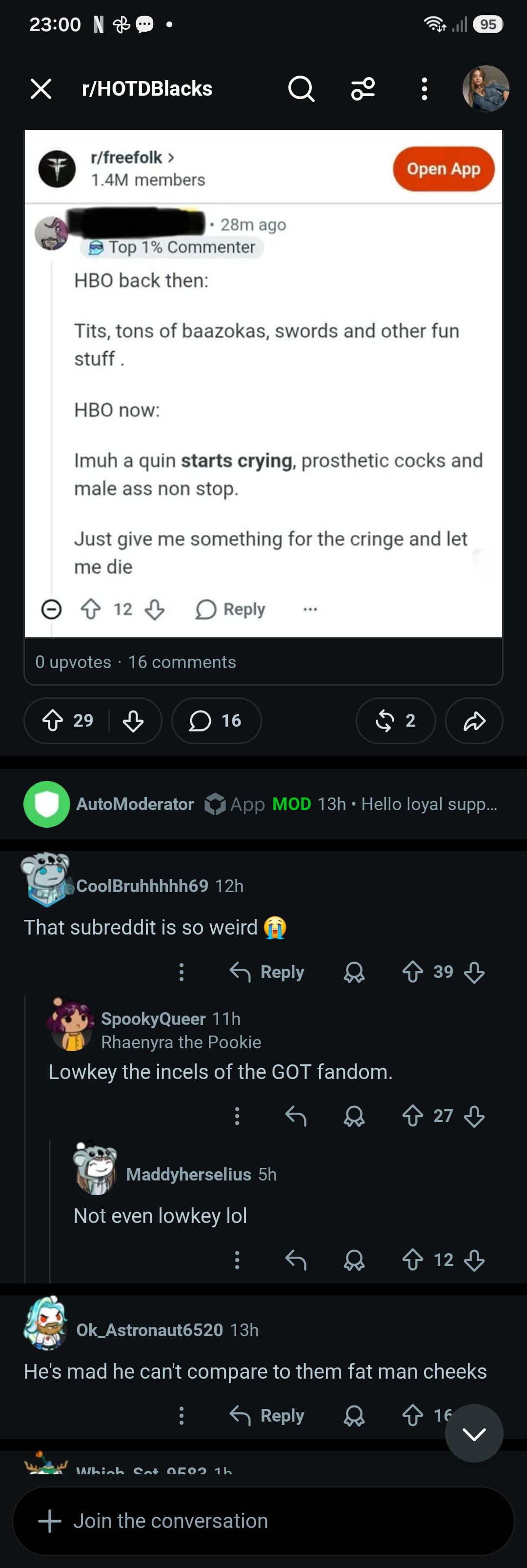 23:00 N ☑ r/HOTDBlacks Q 20 r/freefolk > 1.4M members 28m ago Open App Top 1% Commenter HBO back then: T---, tons of baazokas, swords and other fun stuff. HBO now: Imuh a quin starts crying, prosthetic cocks and male ass non stop. Just give me something for the cringe and let me die 12 Reply 0 upvotes 16 comments ◇ 29 29 3 16 2 95 AutoModerator App MOD 13h • Hello loyal supp... CoolBruhhhhh69 12h That subreddit is so weird Reply 39 SpookyQueer 11h Rhaenyra the Pookie Lowkey the incels of the GOT fandom. Maddyherselius 5h Not even lowkey lol ↑ 27 ♡ 12 Ok_Astronaut6520 13h He's mad he can't compare to them fat man cheeks Which Sat 050 1h + Join the conversation Reply 16