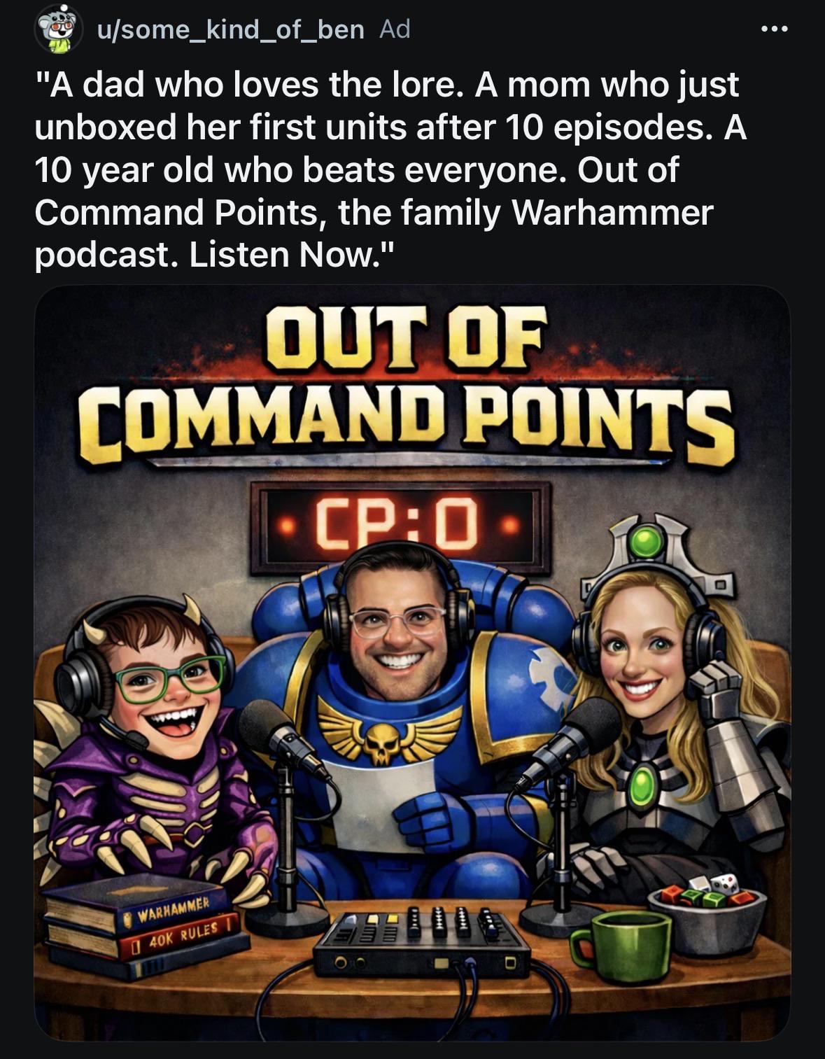00 u/some_kind_of_ben Ad "A dad who loves the lore. A mom who just unboxed her first units after 10 episodes. A 10 year old who beats everyone. Out of Command Points, the family Warhammer podcast. Listen Now." OUT OF COMMAND POINTS - CP:0- WARHAMMER 40K RULES D