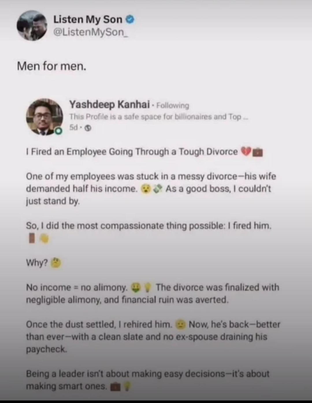 Listen My Son @ListenMySon Men for men. Yashdeep Kanhai - Following This Profile is a safe space for billionaires and Top... 5d-> I Fired an Employee Going Through a Tough Divorce One of my employees was stuck in a messy divorce-his wife demanded half his income. As a good boss, I couldn't just stand by. So, I did the most compassionate thing possible: I fired him. Why? No income = no alimony. The divorce was finalized with negligible alimony, and financial ruin was averted. Once the dust settled, I rehired him. Now, he's back-better than ever-with a clean slate and no ex-spouse draining his paycheck. Being a leader isn't about making easy decisions-it's about making smart ones.