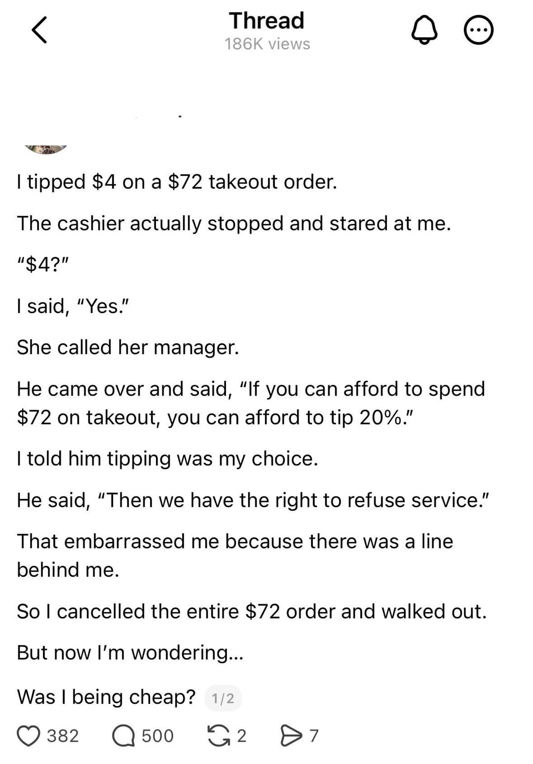 Thread 186K views I tipped $4 on a $72 takeout order. The cashier actually stopped and stared at me. "$4?" I said, "Yes." She called her manager. He came over and said, "If you can afford to spend $72 on takeout, you can afford to tip 20%." I told him tipping was my choice. He said, "Then we have the right to refuse service." That embarrassed me because there was a line behind me. So I cancelled the entire $72 order and walked out. But now I'm wondering... Was I being cheap? 1/2 382 Q 500 2 Өт