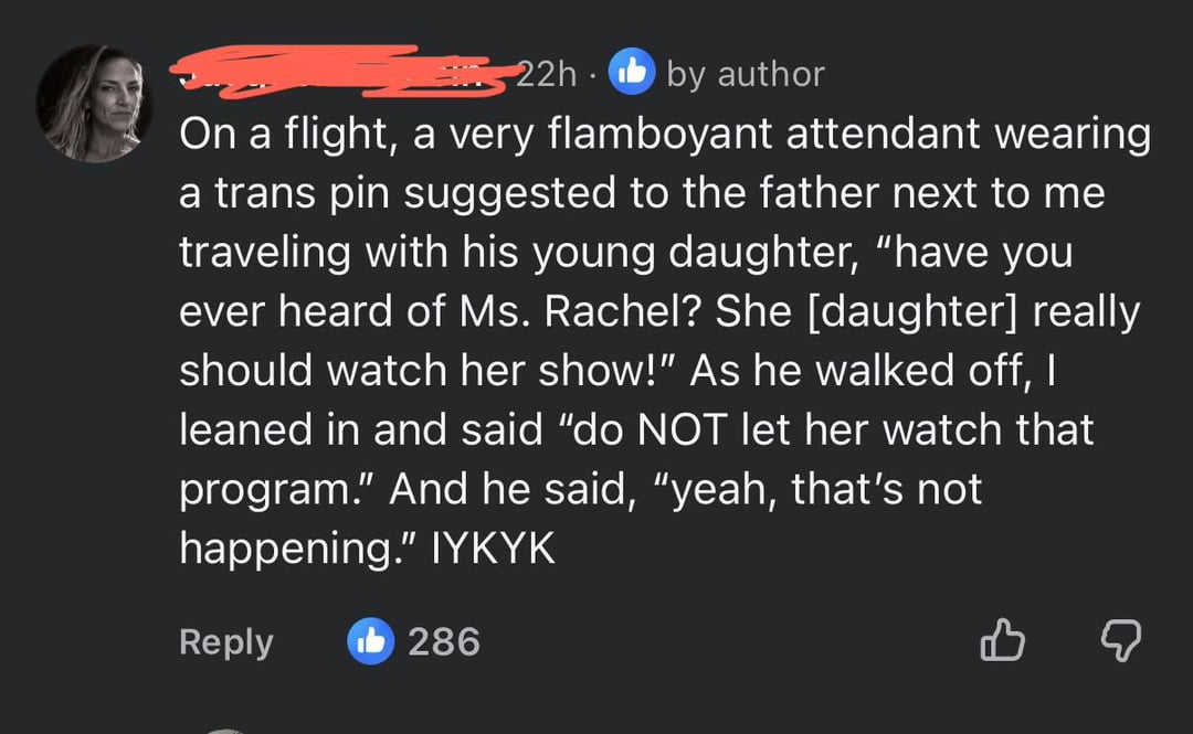22h by author On a flight, a very flamboyant attendant wearing a trans pin suggested to the father next to me traveling with his young daughter, "have you ever heard of Ms. Rachel? She [daughter] really should watch her show!" As he walked off, I leaned in and said "do NOT let her watch that program." And he said, "yeah, that's not happening." IYKYK Reply 286