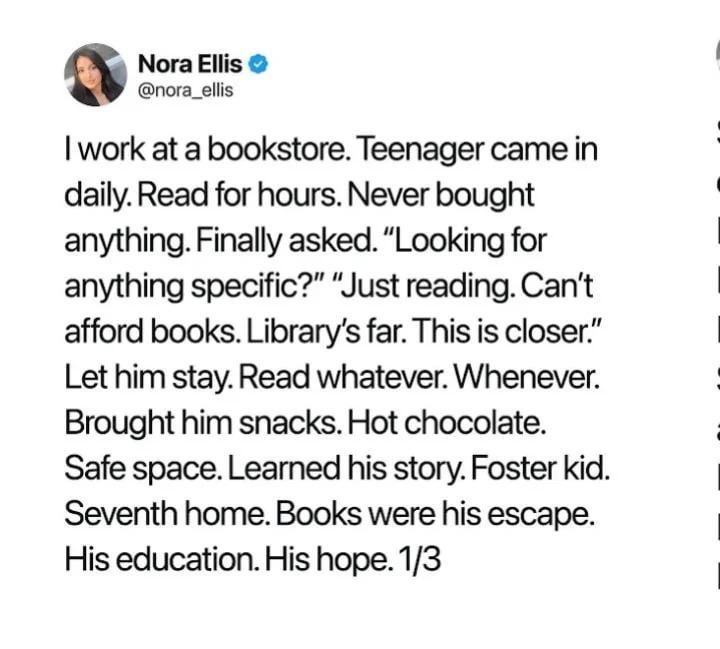 Nora Ellis @nora_ellis I work at a bookstore. Teenager came in daily. Read for hours. Never bought anything. Finally asked. "Looking for anything specific?" "Just reading. Can't afford books. Library's far. This is closer." Let him stay. Read whatever. Whenever. Brought him snacks. Hot chocolate. Safe space. Learned his story. Foster kid. Seventh home. Books were his escape. His education. His hope. 1/3