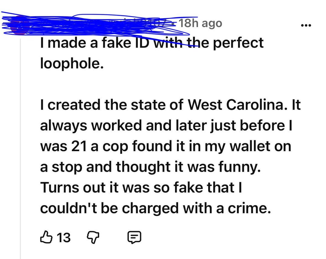 18h ago I made a fake ID with the perfect loophole. I created the state of West Carolina. It always worked and later just before I was 21 a cop found it in my wallet on a stop and thought it was funny. Turns out it was so fake that I couldn't be charged with a crime. 13