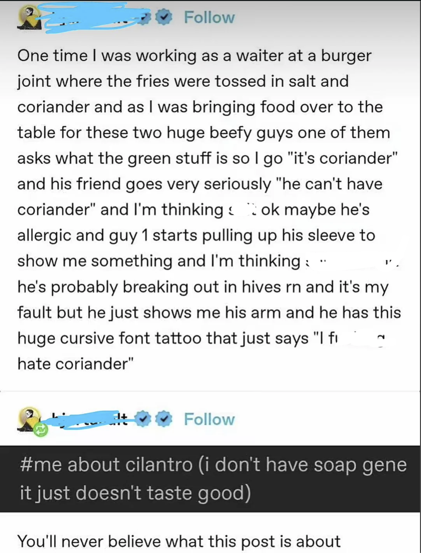 Follow One time I was working as a waiter at a burger joint where the fries were tossed in salt and coriander and as I was bringing food over to the table for these two huge beefy guys one of them asks what the green stuff is so I go "it's coriander" and his friend goes very seriously "he can't have coriander" and I'm thinking ok maybe he's allergic and guy 1 starts pulling up his sleeve to show me something and I'm thinking: " he's probably breaking out in hives rn and it's my fault but he just shows me his arm and he has this huge cursive font tattoo that just says "I fi hate coriander" 2 Follow #me about cilantro (i don't have soap gene it just doesn't taste good) You'll never believe what this post is about