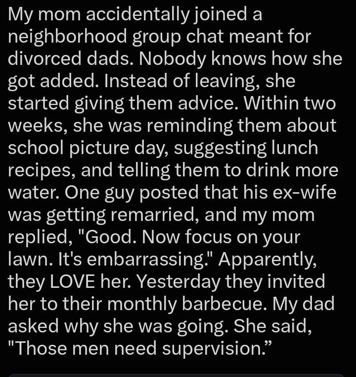 My mom accidentally joined a neighborhood group chat meant for divorced dads. Nobody knows how she got added. Instead of leaving, she started giving them advice. Within two weeks, she was reminding them about school picture day, suggesting lunch recipes, and telling them to drink more water. One guy posted that his ex-wife was getting remarried, and my mom replied, "Good. Now focus on your lawn. It's embarrassing." Apparently, they LOVE her. Yesterday they invited her to their monthly barbecue. My dad asked why she was going. She said, "Those men need supervision."