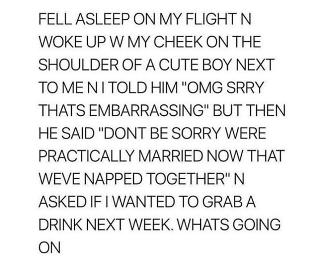 FELL ASLEEP ON MY FLIGHT N WOKE UP W MY CHEEK ON THE SHOULDER OF A CUTE BOY NEXT TO ME NI TOLD HIM "OMG SRRY THATS EMBARRASSING" BUT THEN HE SAID "DONT BE SORRY WERE PRACTICALLY MARRIED NOW THAT WEVE NAPPED TOGETHER" N ASKED IF I WANTED TO GRAB A DRINK NEXT WEEK. WHATS GOING ON