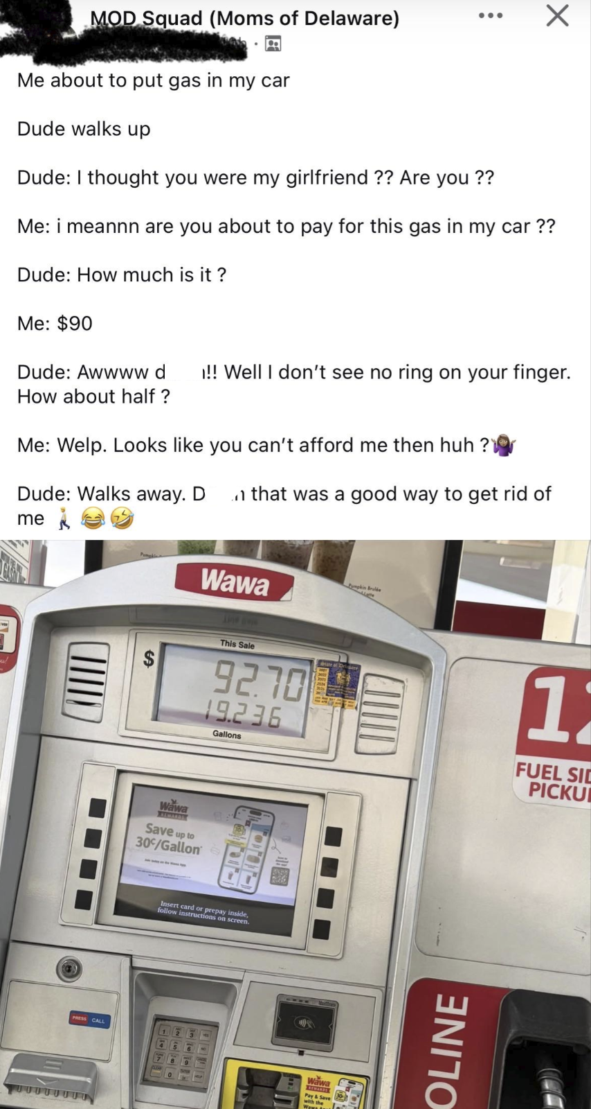 MOD Squad (Moms of Delaware) Me about to put gas in my car Dude walks up Dude: I thought you were my girlfriend ?? Are you ?? Х Me: i meannn are you about to pay for this gas in my car ?? Dude: How much is it? Me: $90 Dude: Awwww d !! Well I don't see no ring on your finger. How about half ? Me: Welp. Looks like you can't afford me then huh? Dude: Walks away. Dn that was a good way to get rid of me Wawa umpkin Brulée EA This Sale 92.70 19.236 Gallons Date of Drligare Wawa ALWARDS Save up to 30°/Gallon PRESS CALL Insert card or prepay inside, follow instructions on screen. CIUD Wawa Pay & Save with the 11 FUEL SID PICKU OLINE