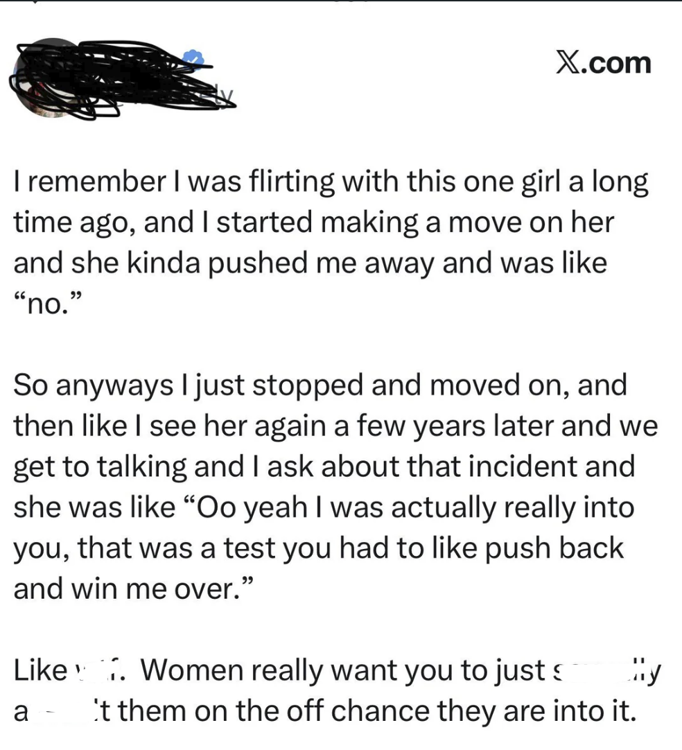 X.com I remember I was flirting with this one girl a long time ago, and I started making a move on her and she kinda pushed me away and was like "no." So anyways I just stopped and moved on, and then like I see her again a few years later and we get to talking and I ask about that incident and she was like "Oo yeah I was actually really into you, that was a test you had to like push back and win me over." Like Women really want you to just a - 't them on the off chance they are into it.